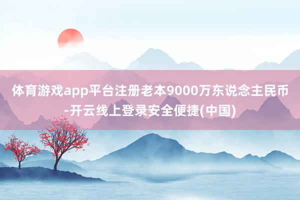 体育游戏app平台注册老本9000万东说念主民币-开云线上登录安全便捷(中国)