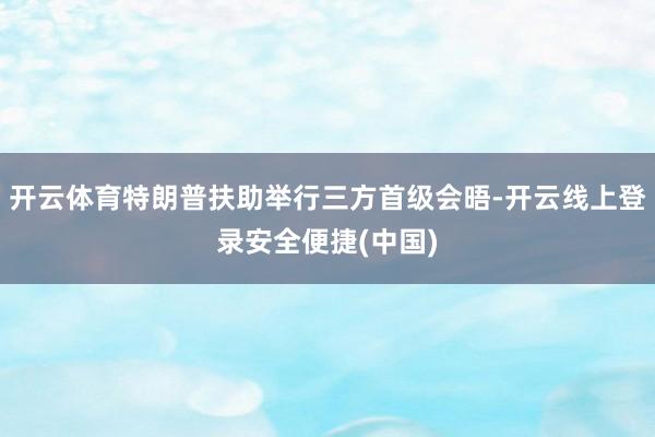 开云体育特朗普扶助举行三方首级会晤-开云线上登录安全便捷(中国)