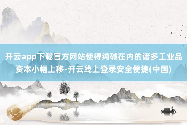 开云app下载官方网站使得纯碱在内的诸多工业品资本小幅上移-开云线上登录安全便捷(中国)