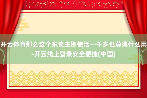 开云体育那么这个东谈主即使活一千岁也莫得什么用-开云线上登录安全便捷(中国)