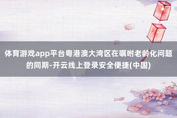 体育游戏app平台粤港澳大湾区在嘱咐老龄化问题的同期-开云线上登录安全便捷(中国)