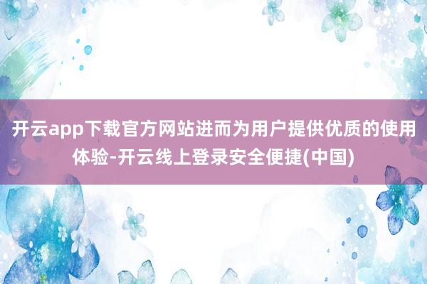 开云app下载官方网站进而为用户提供优质的使用体验-开云线上登录安全便捷(中国)