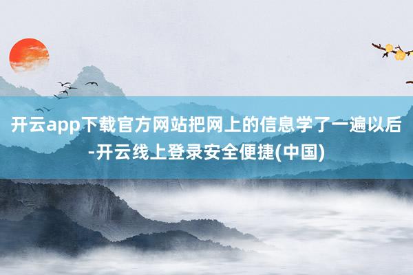 开云app下载官方网站把网上的信息学了一遍以后-开云线上登录安全便捷(中国)