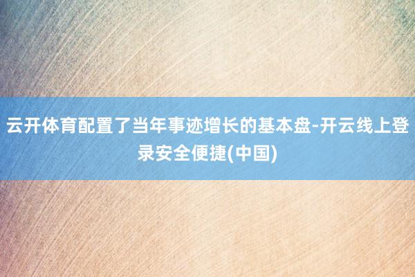 云开体育配置了当年事迹增长的基本盘-开云线上登录安全便捷(中国)