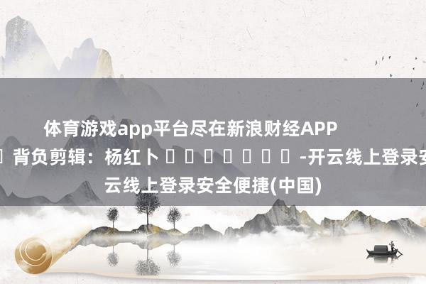体育游戏app平台尽在新浪财经APP            						背负剪辑：杨红卜 							-开云线上登录安全便捷(中国)