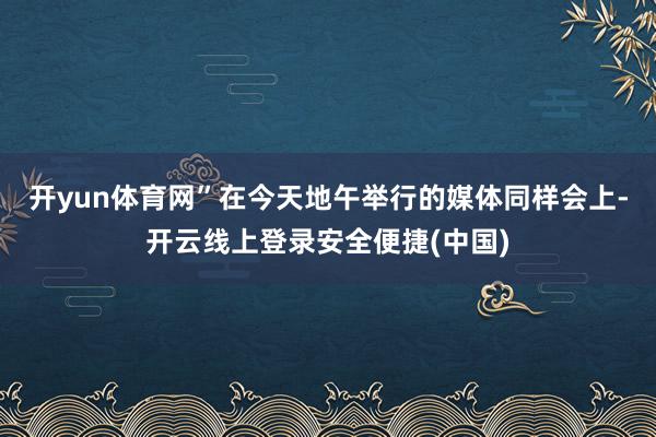 开yun体育网”在今天地午举行的媒体同样会上-开云线上登录安全便捷(中国)