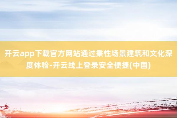 开云app下载官方网站通过秉性场景建筑和文化深度体验-开云线上登录安全便捷(中国)