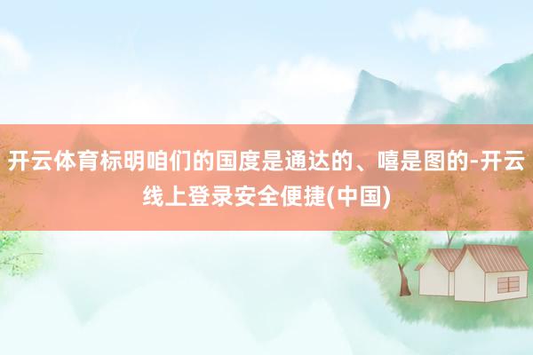 开云体育标明咱们的国度是通达的、嘻是图的-开云线上登录安全便捷(中国)