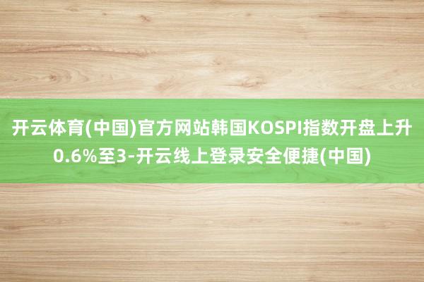 开云体育(中国)官方网站韩国KOSPI指数开盘上升0.6%至3-开云线上登录安全便捷(中国)