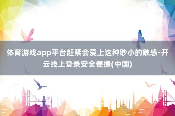 体育游戏app平台赶紧会爱上这种眇小的触感-开云线上登录安全便捷(中国)
