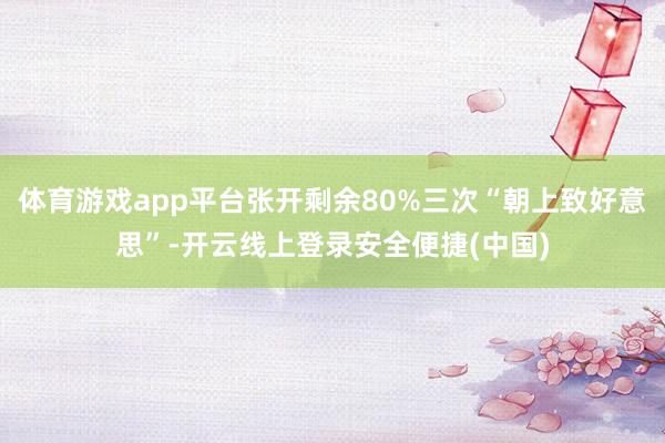 体育游戏app平台张开剩余80%三次“朝上致好意思”-开云线上登录安全便捷(中国)