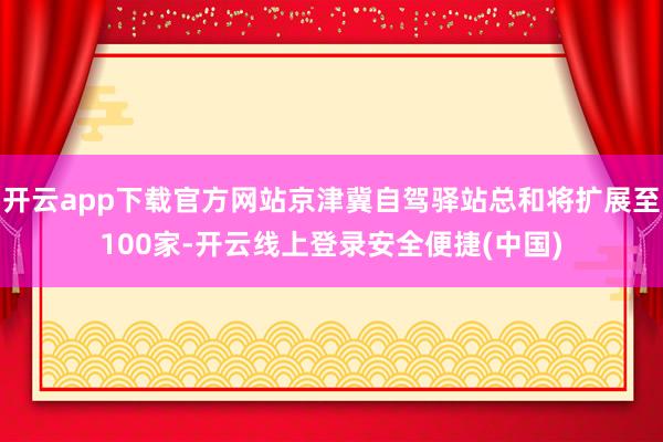 开云app下载官方网站京津冀自驾驿站总和将扩展至100家-开云线上登录安全便捷(中国)