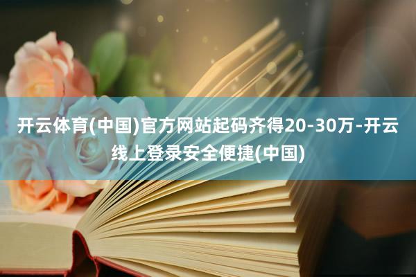 开云体育(中国)官方网站起码齐得20-30万-开云线上登录安全便捷(中国)