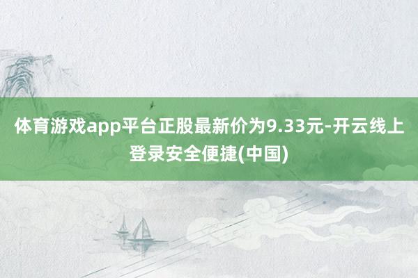 体育游戏app平台正股最新价为9.33元-开云线上登录安全便捷(中国)