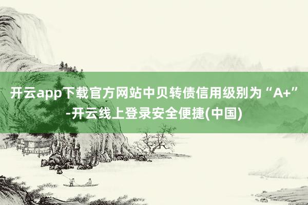 开云app下载官方网站中贝转债信用级别为“A+”-开云线上登录安全便捷(中国)