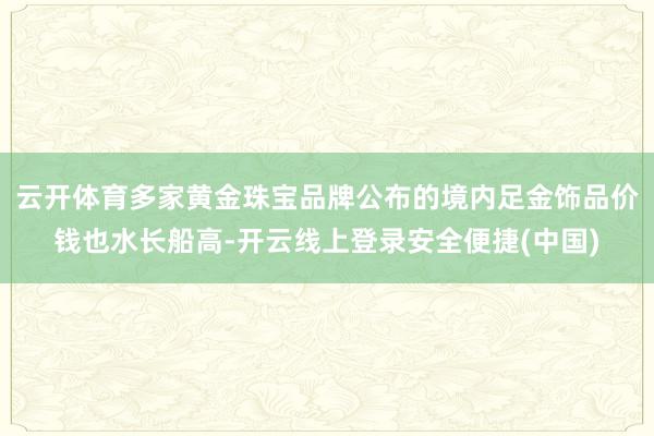 云开体育多家黄金珠宝品牌公布的境内足金饰品价钱也水长船高-开云线上登录安全便捷(中国)