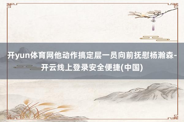 开yun体育网他动作搞定层一员向前抚慰杨瀚森-开云线上登录安全便捷(中国)
