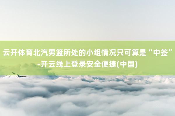 云开体育北汽男篮所处的小组情况只可算是“中签”-开云线上登录安全便捷(中国)