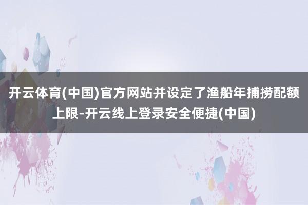 开云体育(中国)官方网站并设定了渔船年捕捞配额上限-开云线上登录安全便捷(中国)