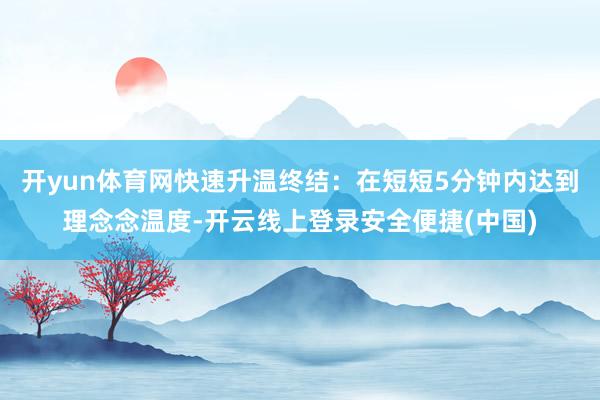 开yun体育网快速升温终结:在短短5分钟内达到理念念温度-开云线上登录安全便捷(中国)