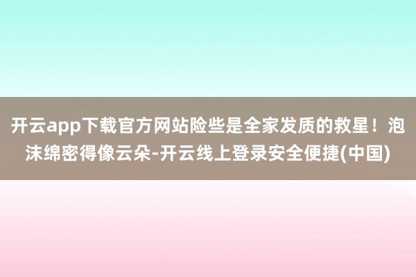 开云app下载官方网站险些是全家发质的救星！泡沫绵密得像云朵-开云线上登录安全便捷(中国)