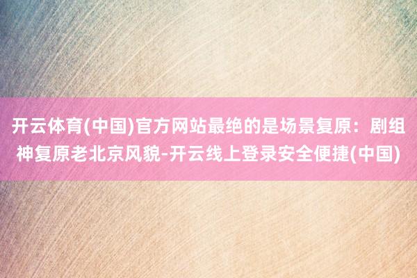 开云体育(中国)官方网站最绝的是场景复原：剧组神复原老北京风貌-开云线上登录安全便捷(中国)