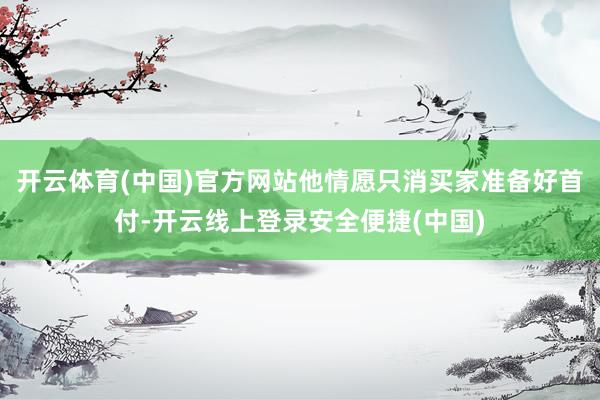开云体育(中国)官方网站他情愿只消买家准备好首付-开云线上登录安全便捷(中国)