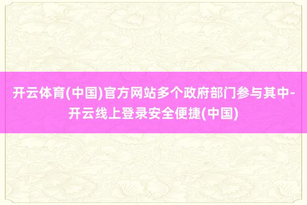 开云体育(中国)官方网站多个政府部门参与其中-开云线上登录安全便捷(中国)