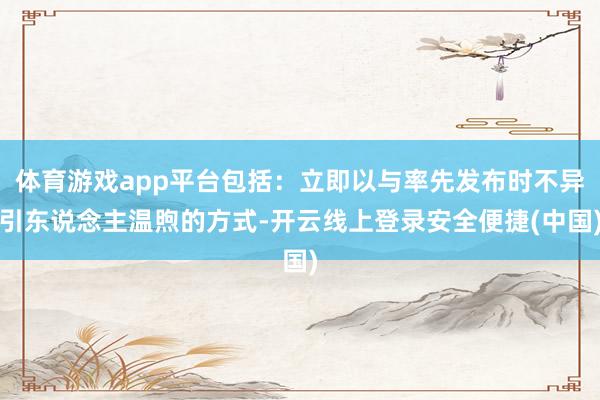 体育游戏app平台包括:立即以与率先发布时不异引东说念主温煦的方式-开云线上登录安全便捷(中国)